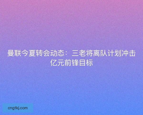 曼联今夏转会动态：三老将离队计划冲击亿元前锋目标