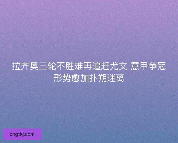 拉齐奥三轮不胜难再追赶尤文 意甲争冠形势愈加扑朔迷离