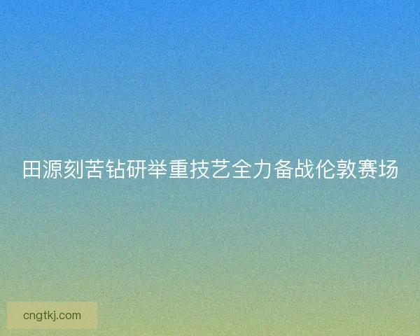 田源刻苦钻研举重技艺全力备战伦敦赛场