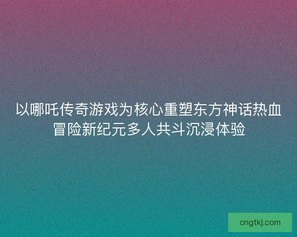 以哪吒传奇游戏为核心重塑东方神话热血冒险新纪元多人共斗沉浸体验
